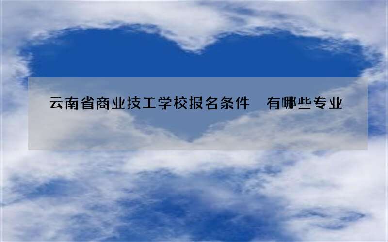 云南省商业技工学校报名条件 有哪些专业